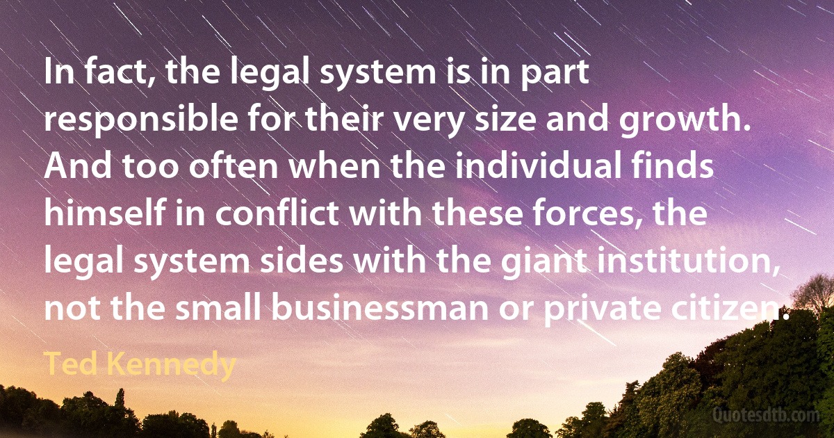 In fact, the legal system is in part responsible for their very size and growth. And too often when the individual finds himself in conflict with these forces, the legal system sides with the giant institution, not the small businessman or private citizen. (Ted Kennedy)