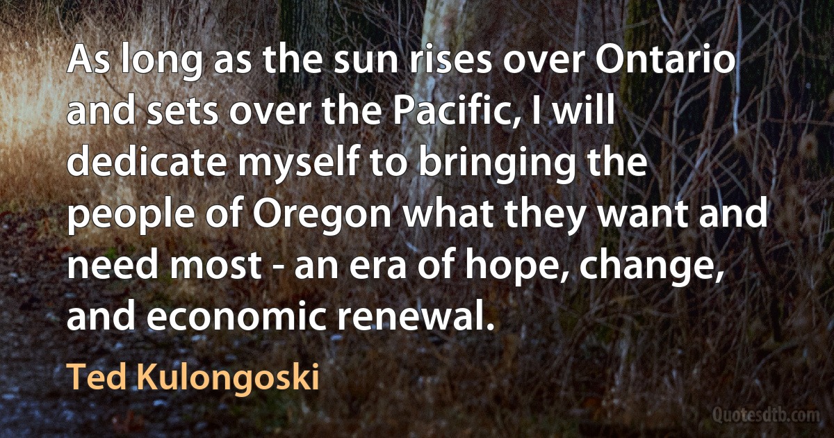 As long as the sun rises over Ontario and sets over the Pacific, I will dedicate myself to bringing the people of Oregon what they want and need most - an era of hope, change, and economic renewal. (Ted Kulongoski)