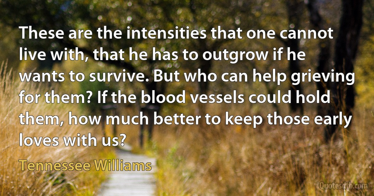 These are the intensities that one cannot live with, that he has to outgrow if he wants to survive. But who can help grieving for them? If the blood vessels could hold them, how much better to keep those early loves with us? (Tennessee Williams)