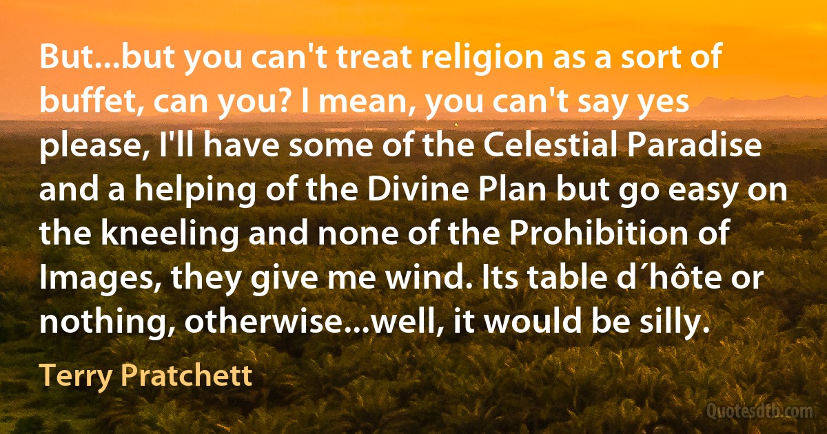 But...but you can't treat religion as a sort of buffet, can you? I mean, you can't say yes please, I'll have some of the Celestial Paradise and a helping of the Divine Plan but go easy on the kneeling and none of the Prohibition of Images, they give me wind. Its table d´hôte or nothing, otherwise...well, it would be silly. (Terry Pratchett)