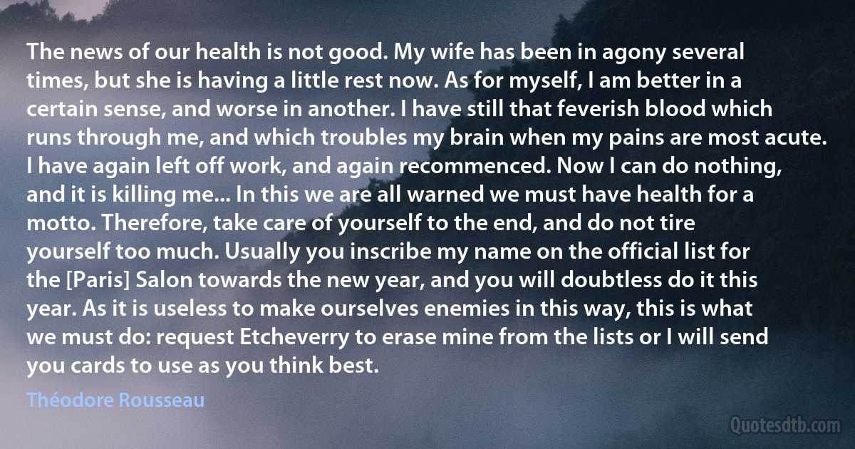 The news of our health is not good. My wife has been in agony several times, but she is having a little rest now. As for myself, I am better in a certain sense, and worse in another. I have still that feverish blood which runs through me, and which troubles my brain when my pains are most acute. I have again left off work, and again recommenced. Now I can do nothing, and it is killing me... In this we are all warned we must have health for a motto. Therefore, take care of yourself to the end, and do not tire yourself too much. Usually you inscribe my name on the official list for the [Paris] Salon towards the new year, and you will doubtless do it this year. As it is useless to make ourselves enemies in this way, this is what we must do: request Etcheverry to erase mine from the lists or I will send you cards to use as you think best. (Théodore Rousseau)