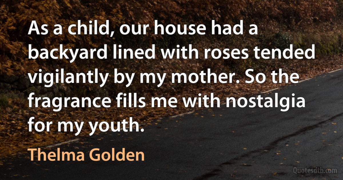 As a child, our house had a backyard lined with roses tended vigilantly by my mother. So the fragrance fills me with nostalgia for my youth. (Thelma Golden)