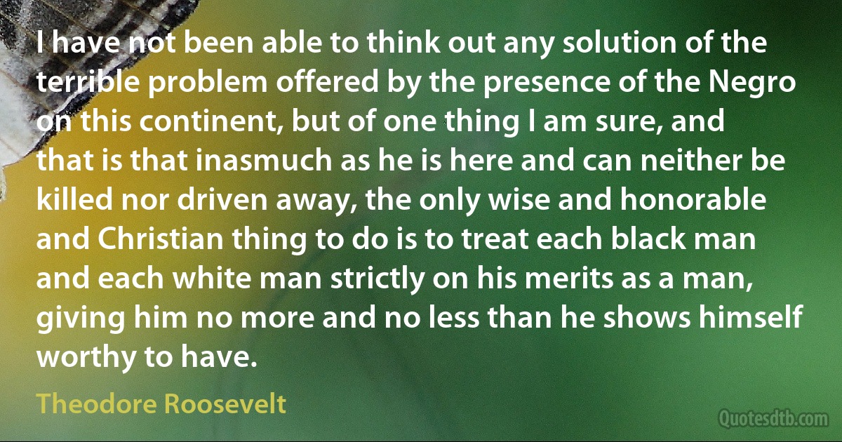 I have not been able to think out any solution of the terrible problem offered by the presence of the Negro on this continent, but of one thing I am sure, and that is that inasmuch as he is here and can neither be killed nor driven away, the only wise and honorable and Christian thing to do is to treat each black man and each white man strictly on his merits as a man, giving him no more and no less than he shows himself worthy to have. (Theodore Roosevelt)