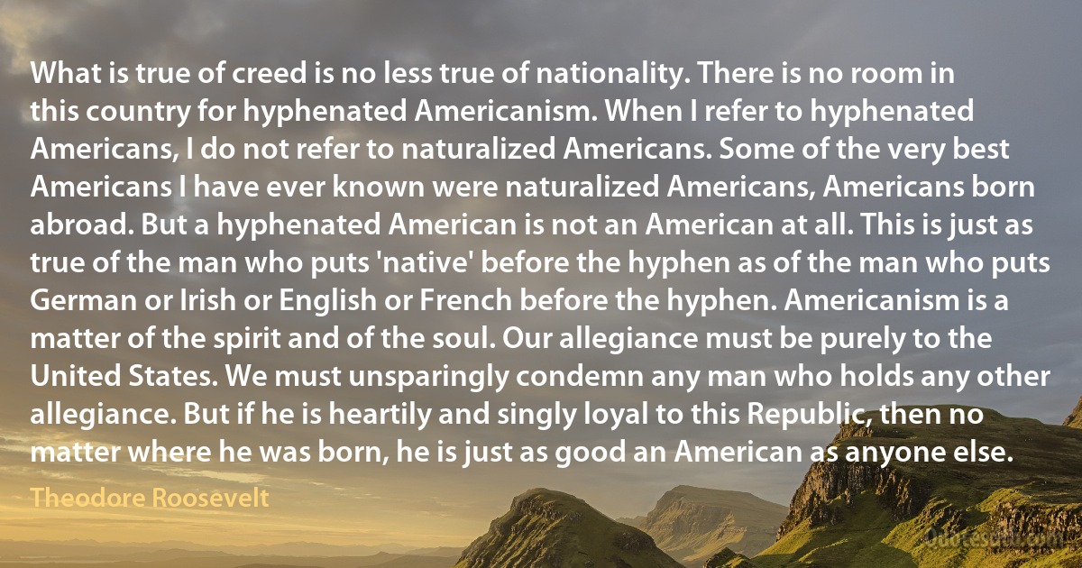 What is true of creed is no less true of nationality. There is no room in this country for hyphenated Americanism. When I refer to hyphenated Americans, I do not refer to naturalized Americans. Some of the very best Americans I have ever known were naturalized Americans, Americans born abroad. But a hyphenated American is not an American at all. This is just as true of the man who puts 'native' before the hyphen as of the man who puts German or Irish or English or French before the hyphen. Americanism is a matter of the spirit and of the soul. Our allegiance must be purely to the United States. We must unsparingly condemn any man who holds any other allegiance. But if he is heartily and singly loyal to this Republic, then no matter where he was born, he is just as good an American as anyone else. (Theodore Roosevelt)