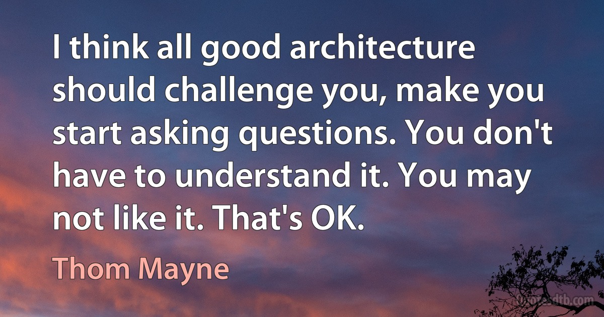 I think all good architecture should challenge you, make you start asking questions. You don't have to understand it. You may not like it. That's OK. (Thom Mayne)