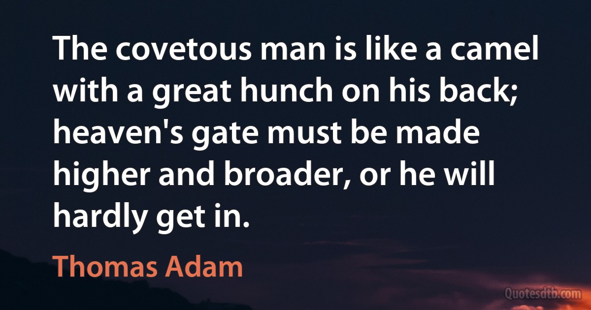 The covetous man is like a camel with a great hunch on his back; heaven's gate must be made higher and broader, or he will hardly get in. (Thomas Adam)