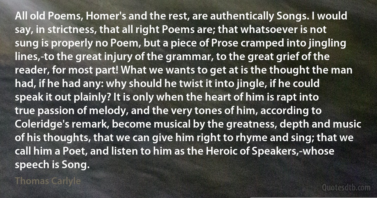 All old Poems, Homer's and the rest, are authentically Songs. I would say, in strictness, that all right Poems are; that whatsoever is not sung is properly no Poem, but a piece of Prose cramped into jingling lines,-to the great injury of the grammar, to the great grief of the reader, for most part! What we wants to get at is the thought the man had, if he had any: why should he twist it into jingle, if he could speak it out plainly? It is only when the heart of him is rapt into true passion of melody, and the very tones of him, according to Coleridge's remark, become musical by the greatness, depth and music of his thoughts, that we can give him right to rhyme and sing; that we call him a Poet, and listen to him as the Heroic of Speakers,-whose speech is Song. (Thomas Carlyle)