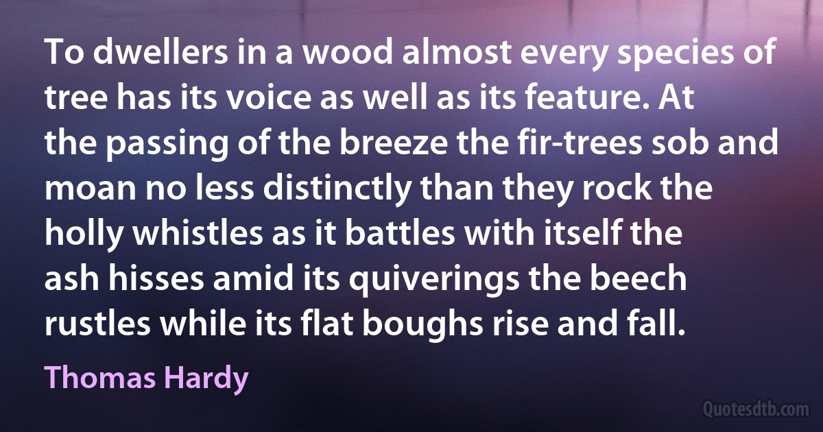 To dwellers in a wood almost every species of tree has its voice as well as its feature. At the passing of the breeze the fir-trees sob and moan no less distinctly than they rock the holly whistles as it battles with itself the ash hisses amid its quiverings the beech rustles while its flat boughs rise and fall. (Thomas Hardy)