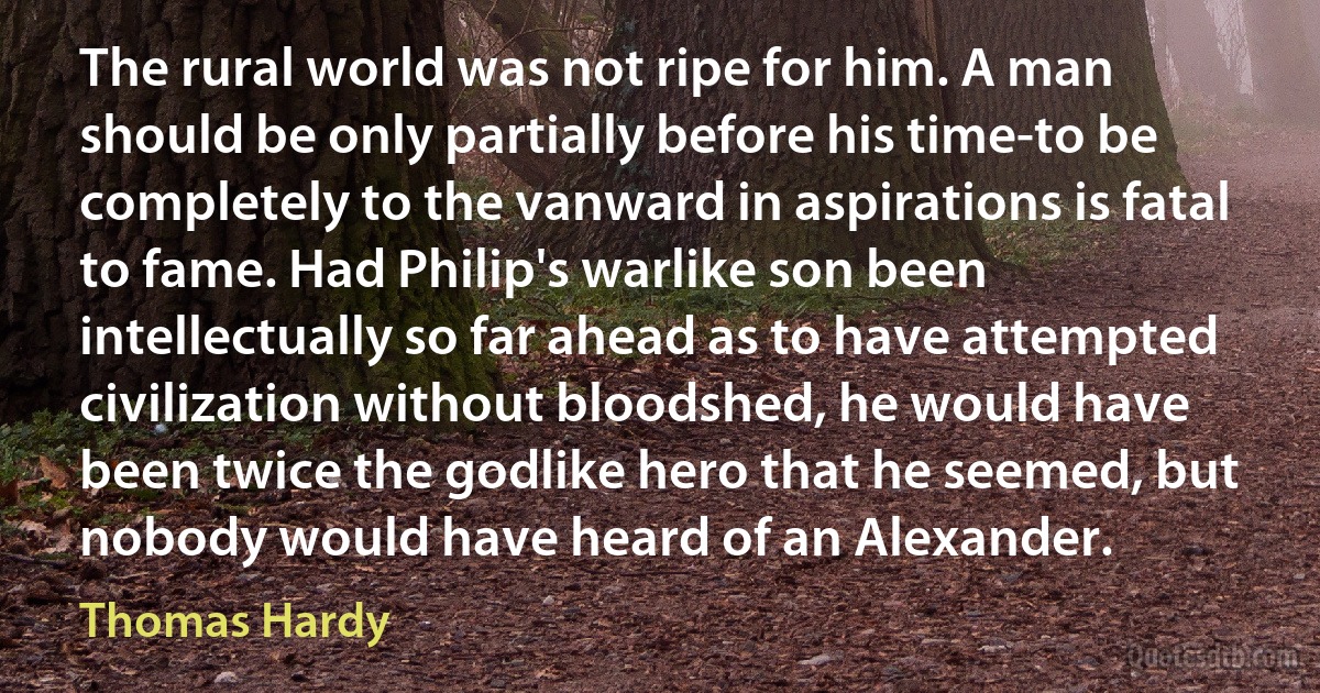 The rural world was not ripe for him. A man should be only partially before his time-to be completely to the vanward in aspirations is fatal to fame. Had Philip's warlike son been intellectually so far ahead as to have attempted civilization without bloodshed, he would have been twice the godlike hero that he seemed, but nobody would have heard of an Alexander. (Thomas Hardy)