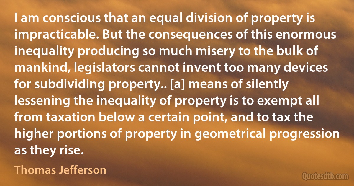 I am conscious that an equal division of property is impracticable. But the consequences of this enormous inequality producing so much misery to the bulk of mankind, legislators cannot invent too many devices for subdividing property.. [a] means of silently lessening the inequality of property is to exempt all from taxation below a certain point, and to tax the higher portions of property in geometrical progression as they rise. (Thomas Jefferson)