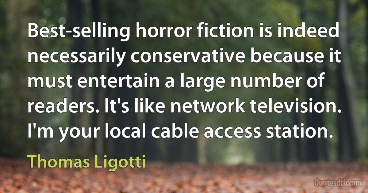 Best-selling horror fiction is indeed necessarily conservative because it must entertain a large number of readers. It's like network television. I'm your local cable access station. (Thomas Ligotti)