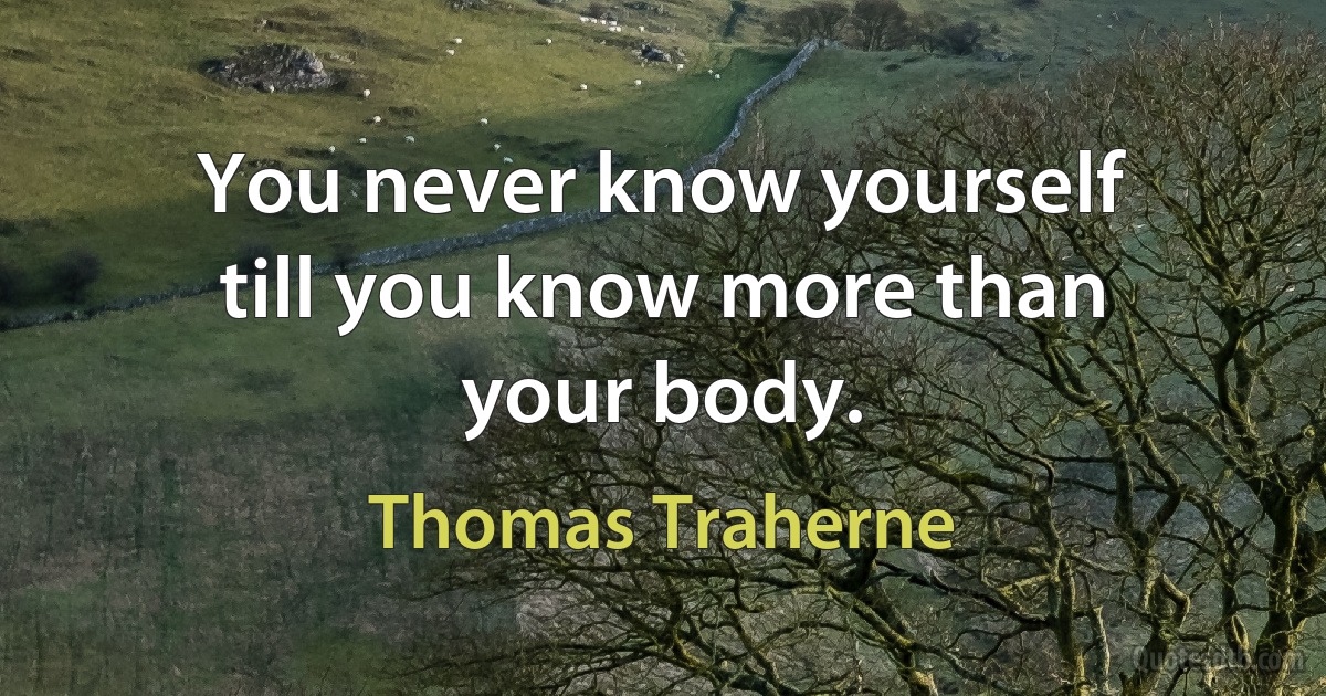 You never know yourself till you know more than your body. (Thomas Traherne)