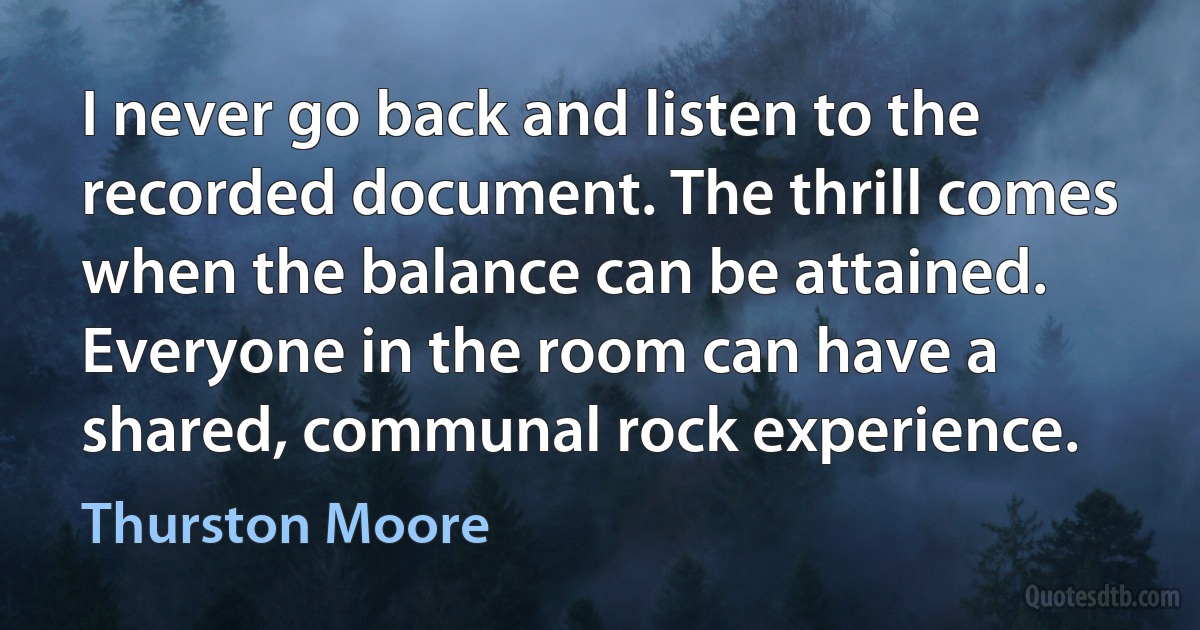 I never go back and listen to the recorded document. The thrill comes when the balance can be attained. Everyone in the room can have a shared, communal rock experience. (Thurston Moore)