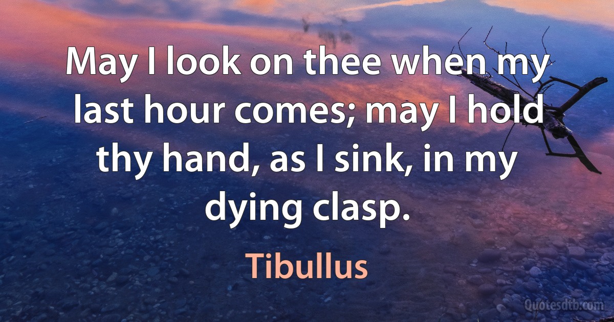 May I look on thee when my last hour comes; may I hold thy hand, as I sink, in my dying clasp. (Tibullus)