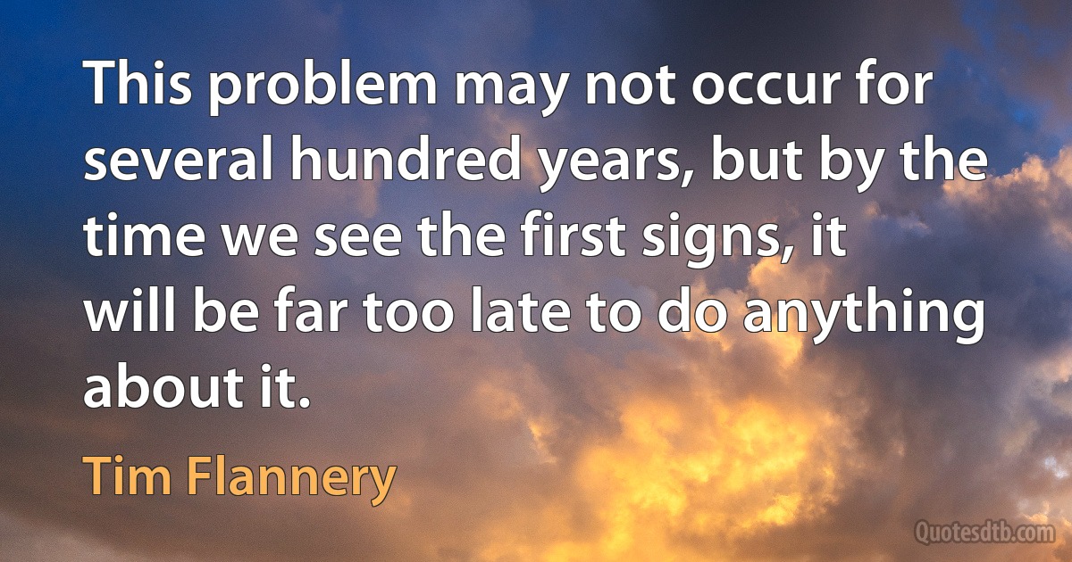 This problem may not occur for several hundred years, but by the time we see the first signs, it will be far too late to do anything about it. (Tim Flannery)