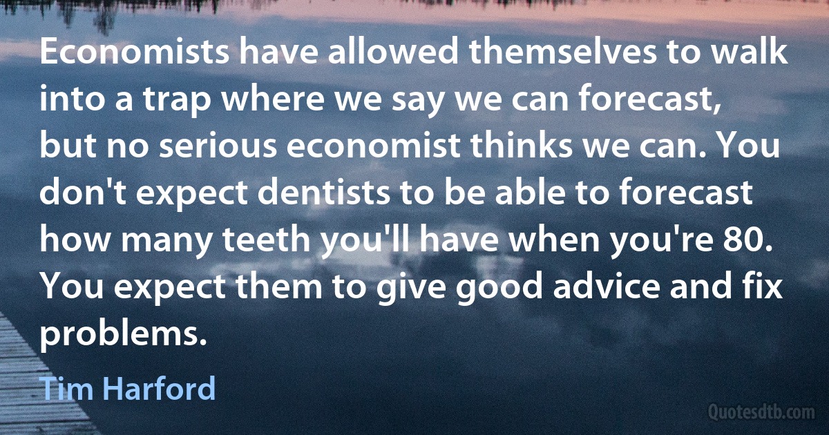 Economists have allowed themselves to walk into a trap where we say we can forecast, but no serious economist thinks we can. You don't expect dentists to be able to forecast how many teeth you'll have when you're 80. You expect them to give good advice and fix problems. (Tim Harford)