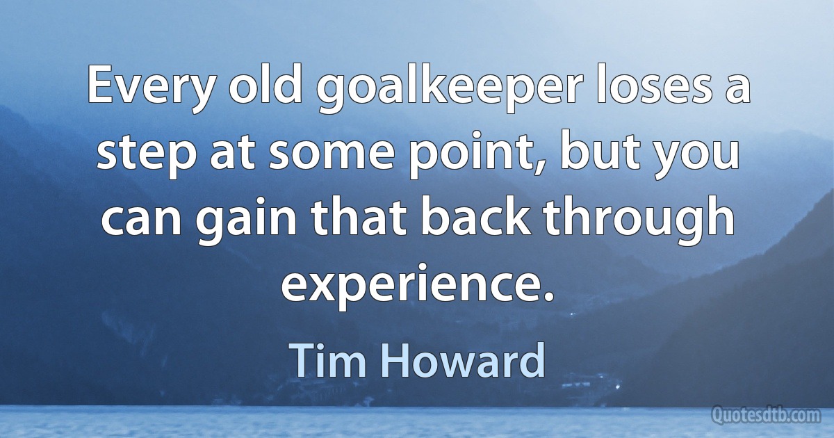 Every old goalkeeper loses a step at some point, but you can gain that back through experience. (Tim Howard)