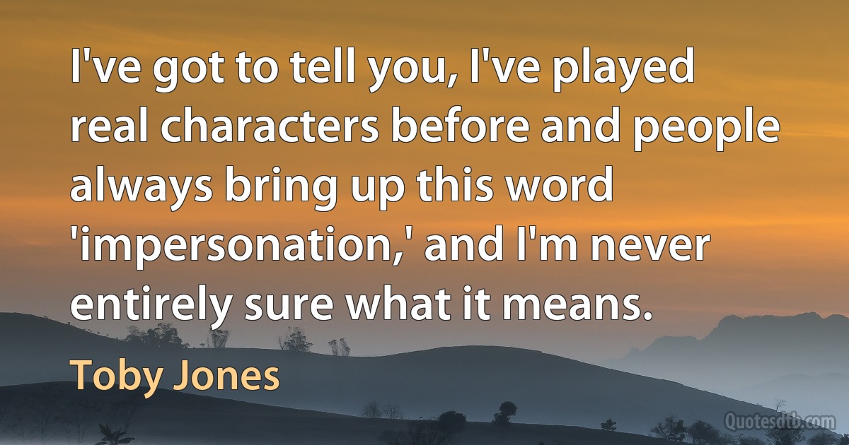 I've got to tell you, I've played real characters before and people always bring up this word 'impersonation,' and I'm never entirely sure what it means. (Toby Jones)