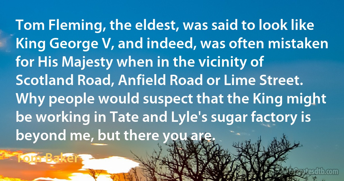 Tom Fleming, the eldest, was said to look like King George V, and indeed, was often mistaken for His Majesty when in the vicinity of Scotland Road, Anfield Road or Lime Street. Why people would suspect that the King might be working in Tate and Lyle's sugar factory is beyond me, but there you are. (Tom Baker)