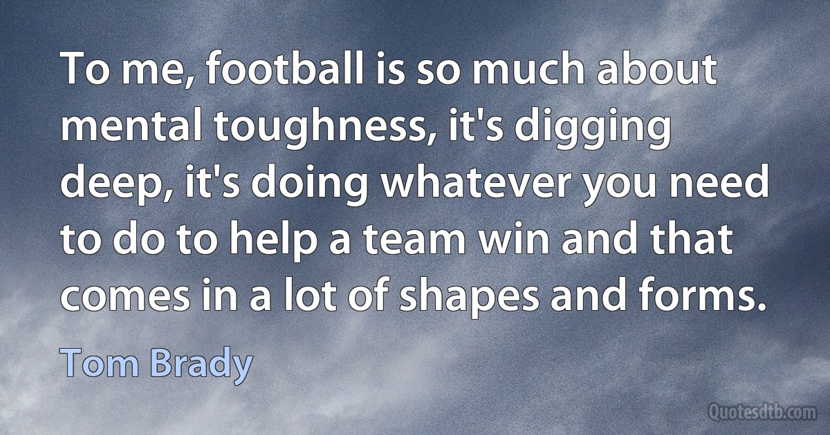 To me, football is so much about mental toughness, it's digging deep, it's doing whatever you need to do to help a team win and that comes in a lot of shapes and forms. (Tom Brady)