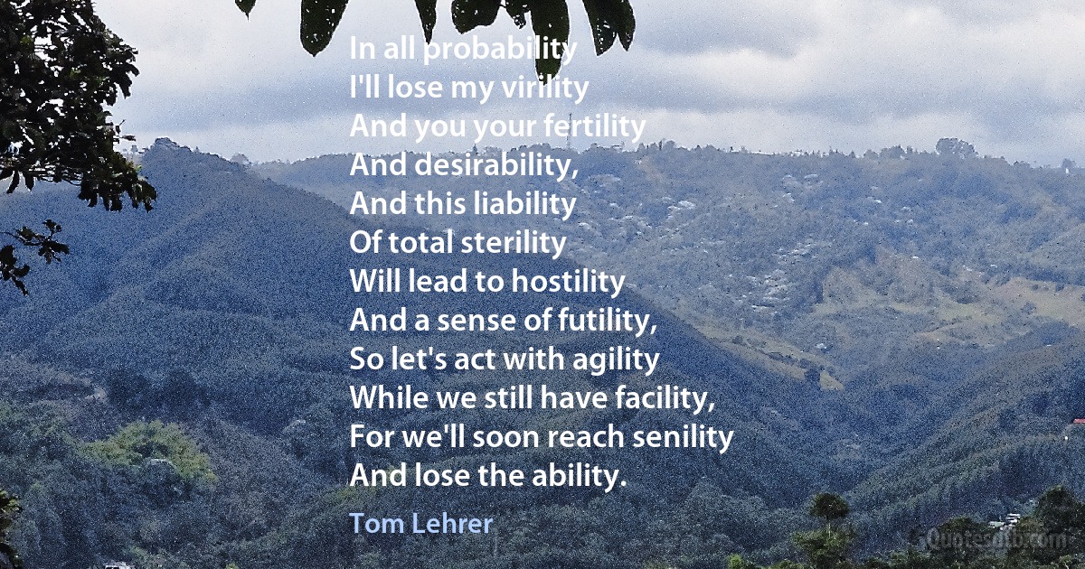 In all probability
I'll lose my virility
And you your fertility
And desirability,
And this liability
Of total sterility
Will lead to hostility
And a sense of futility,
So let's act with agility
While we still have facility,
For we'll soon reach senility
And lose the ability. (Tom Lehrer)