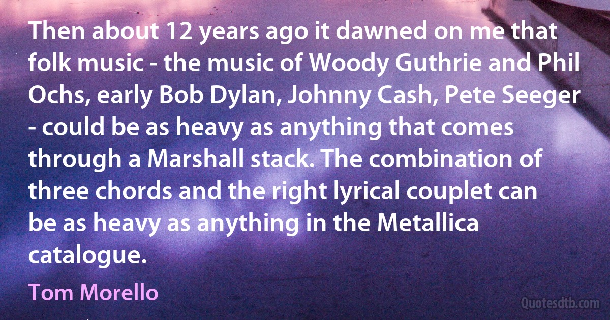 Then about 12 years ago it dawned on me that folk music - the music of Woody Guthrie and Phil Ochs, early Bob Dylan, Johnny Cash, Pete Seeger - could be as heavy as anything that comes through a Marshall stack. The combination of three chords and the right lyrical couplet can be as heavy as anything in the Metallica catalogue. (Tom Morello)