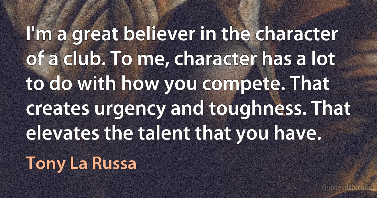 I'm a great believer in the character of a club. To me, character has a lot to do with how you compete. That creates urgency and toughness. That elevates the talent that you have. (Tony La Russa)