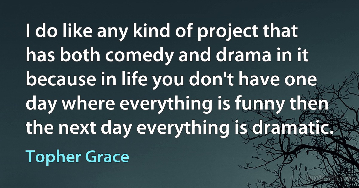 I do like any kind of project that has both comedy and drama in it because in life you don't have one day where everything is funny then the next day everything is dramatic. (Topher Grace)