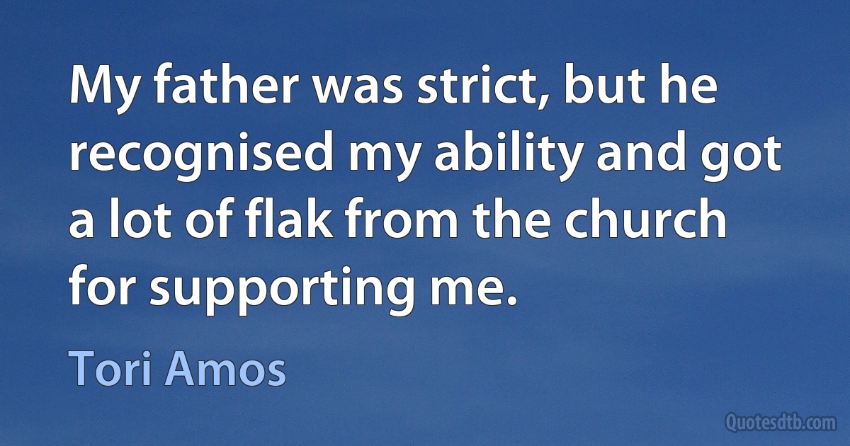 My father was strict, but he recognised my ability and got a lot of flak from the church for supporting me. (Tori Amos)