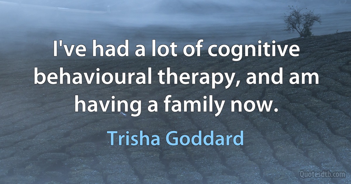 I've had a lot of cognitive behavioural therapy, and am having a family now. (Trisha Goddard)