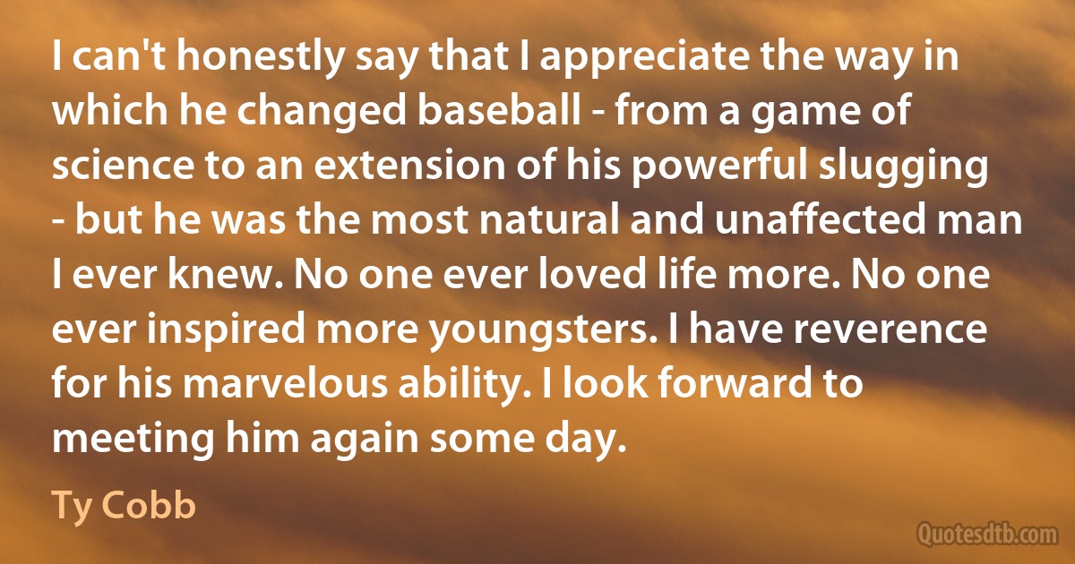 I can't honestly say that I appreciate the way in which he changed baseball - from a game of science to an extension of his powerful slugging - but he was the most natural and unaffected man I ever knew. No one ever loved life more. No one ever inspired more youngsters. I have reverence for his marvelous ability. I look forward to meeting him again some day. (Ty Cobb)