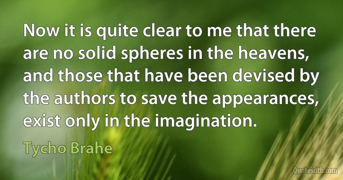 Now it is quite clear to me that there are no solid spheres in the heavens, and those that have been devised by the authors to save the appearances, exist only in the imagination. (Tycho Brahe)