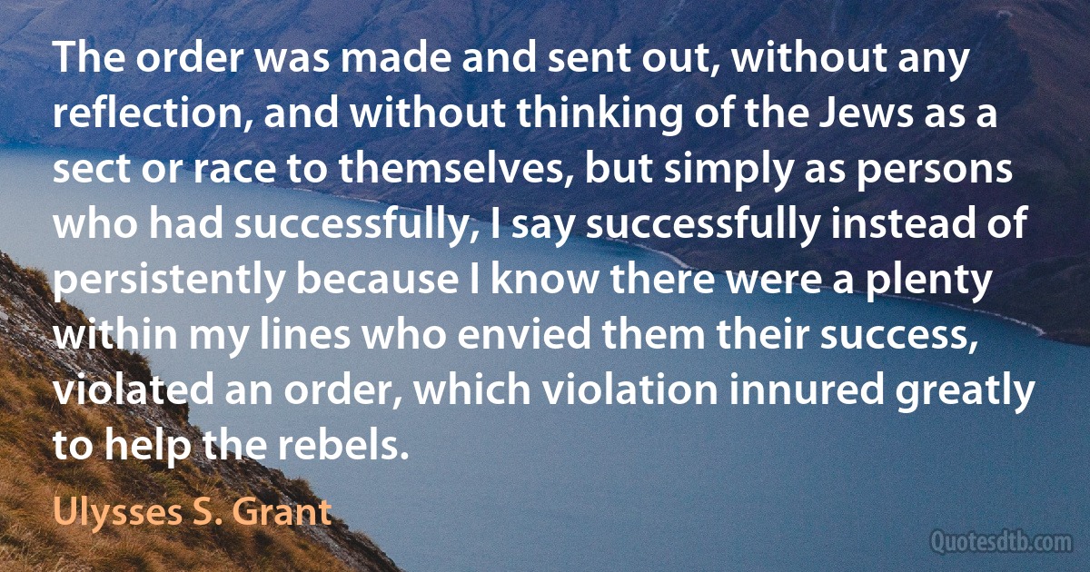 The order was made and sent out, without any reflection, and without thinking of the Jews as a sect or race to themselves, but simply as persons who had successfully, I say successfully instead of persistently because I know there were a plenty within my lines who envied them their success, violated an order, which violation innured greatly to help the rebels. (Ulysses S. Grant)