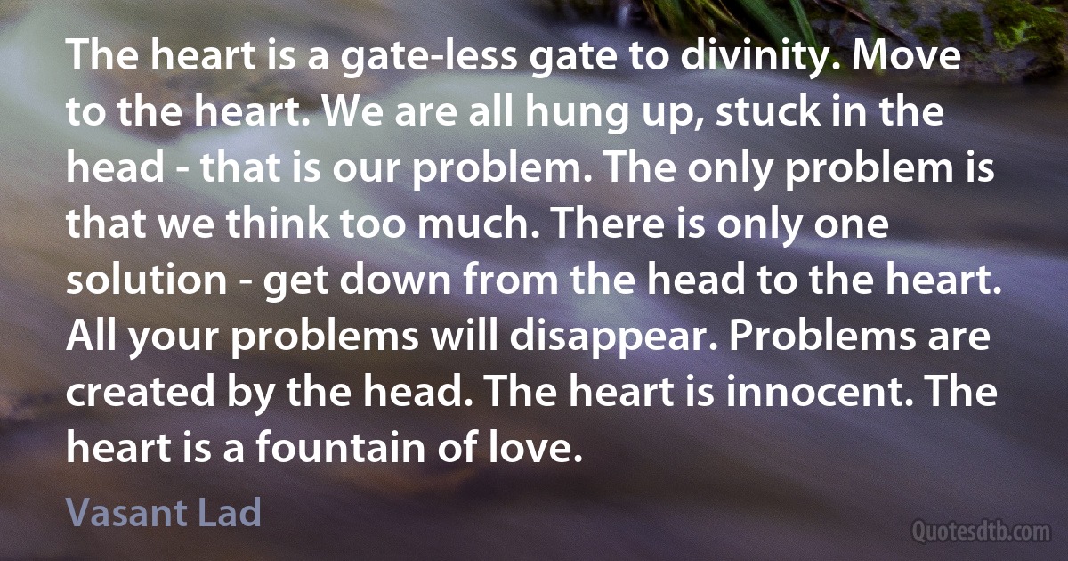 The heart is a gate-less gate to divinity. Move to the heart. We are all hung up, stuck in the head - that is our problem. The only problem is that we think too much. There is only one solution - get down from the head to the heart. All your problems will disappear. Problems are created by the head. The heart is innocent. The heart is a fountain of love. (Vasant Lad)