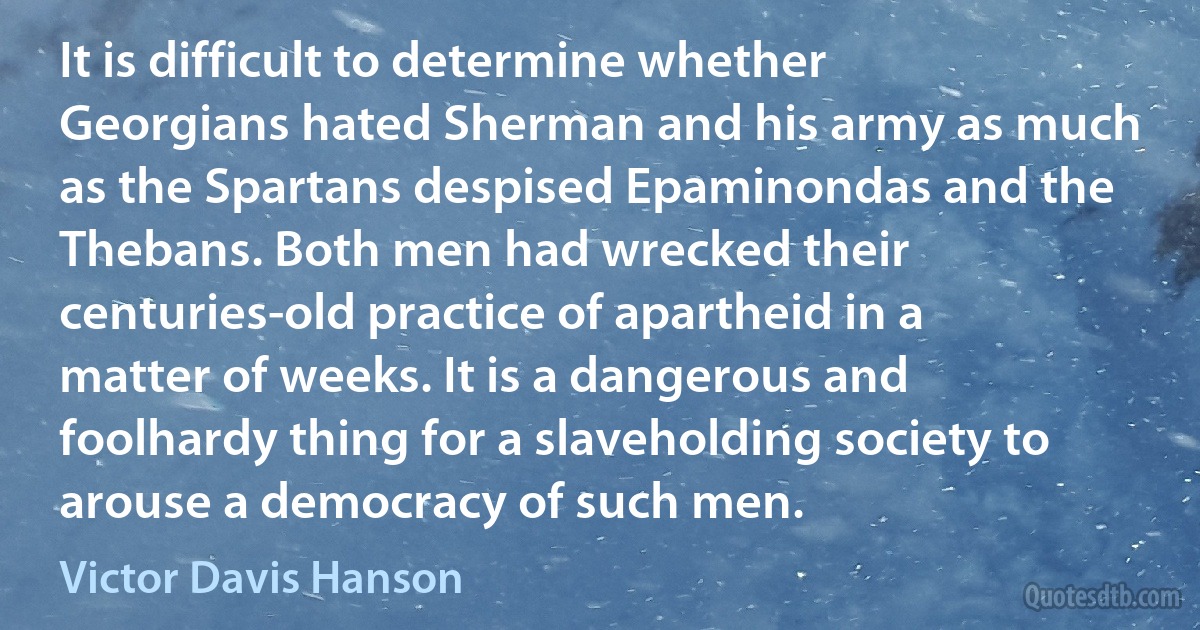 It is difficult to determine whether Georgians hated Sherman and his army as much as the Spartans despised Epaminondas and the Thebans. Both men had wrecked their centuries-old practice of apartheid in a matter of weeks. It is a dangerous and foolhardy thing for a slaveholding society to arouse a democracy of such men. (Victor Davis Hanson)