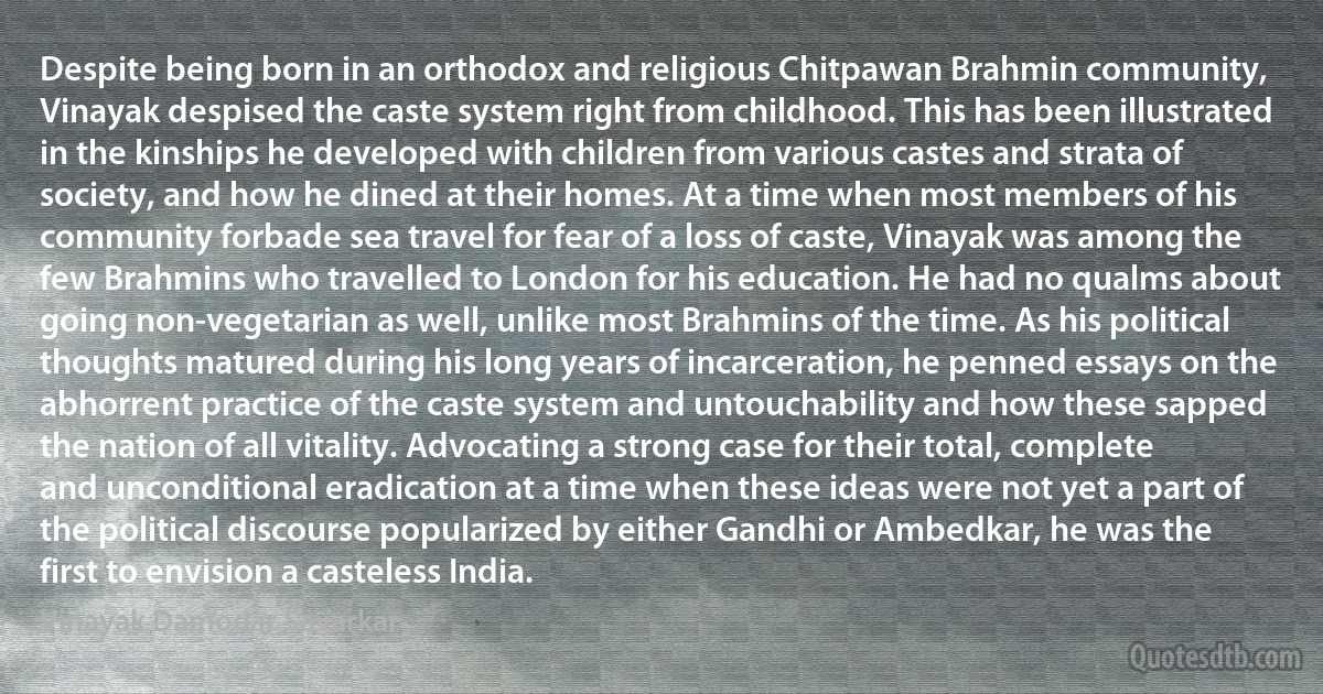 Despite being born in an orthodox and religious Chitpawan Brahmin community, Vinayak despised the caste system right from childhood. This has been illustrated in the kinships he developed with children from various castes and strata of society, and how he dined at their homes. At a time when most members of his community forbade sea travel for fear of a loss of caste, Vinayak was among the few Brahmins who travelled to London for his education. He had no qualms about going non-vegetarian as well, unlike most Brahmins of the time. As his political thoughts matured during his long years of incarceration, he penned essays on the abhorrent practice of the caste system and untouchability and how these sapped the nation of all vitality. Advocating a strong case for their total, complete and unconditional eradication at a time when these ideas were not yet a part of the political discourse popularized by either Gandhi or Ambedkar, he was the first to envision a casteless India. (Vinayak Damodar Savarkar)