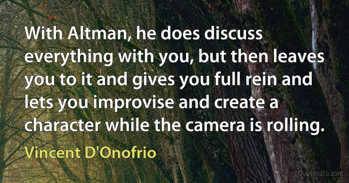 With Altman, he does discuss everything with you, but then leaves you to it and gives you full rein and lets you improvise and create a character while the camera is rolling. (Vincent D'Onofrio)