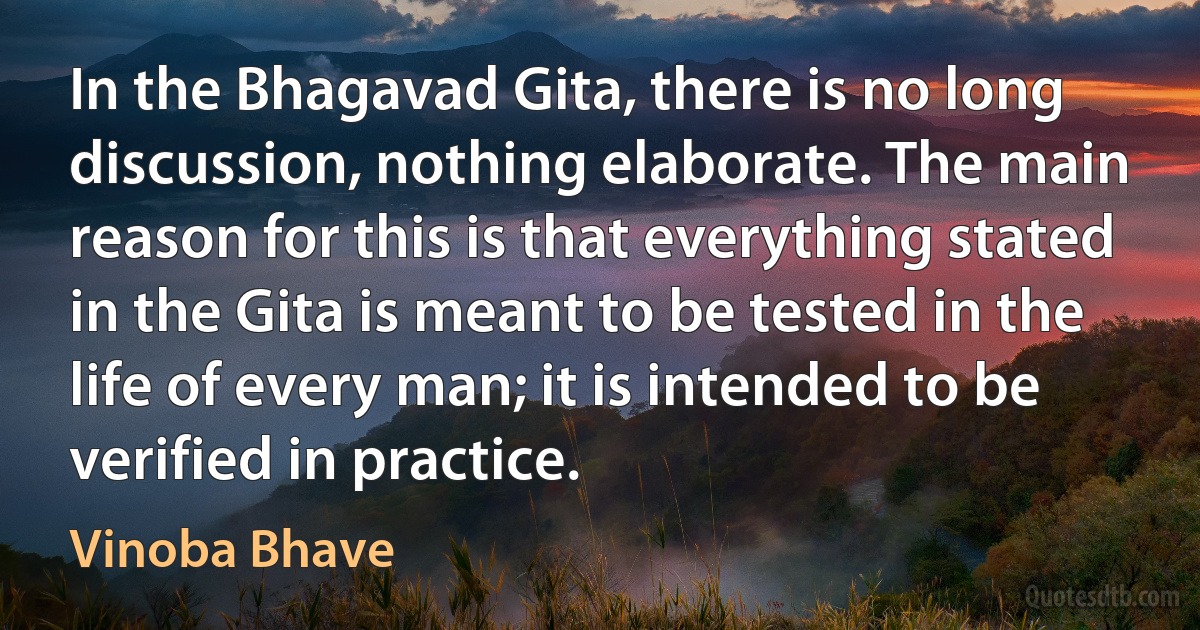 In the Bhagavad Gita, there is no long discussion, nothing elaborate. The main reason for this is that everything stated in the Gita is meant to be tested in the life of every man; it is intended to be verified in practice. (Vinoba Bhave)