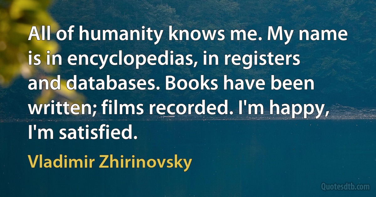 All of humanity knows me. My name is in encyclopedias, in registers and databases. Books have been written; films recorded. I'm happy, I'm satisfied. (Vladimir Zhirinovsky)