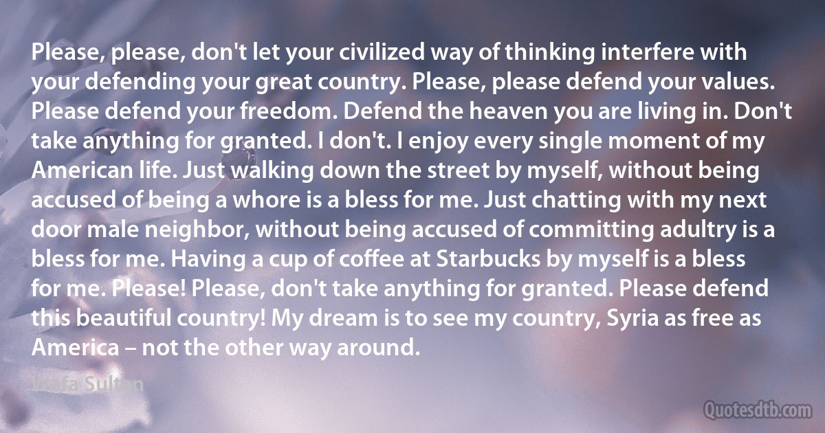 Please, please, don't let your civilized way of thinking interfere with your defending your great country. Please, please defend your values. Please defend your freedom. Defend the heaven you are living in. Don't take anything for granted. I don't. I enjoy every single moment of my American life. Just walking down the street by myself, without being accused of being a whore is a bless for me. Just chatting with my next door male neighbor, without being accused of committing adultry is a bless for me. Having a cup of coffee at Starbucks by myself is a bless for me. Please! Please, don't take anything for granted. Please defend this beautiful country! My dream is to see my country, Syria as free as America – not the other way around. (Wafa Sultan)