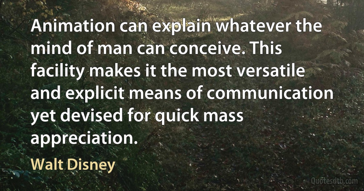 Animation can explain whatever the mind of man can conceive. This facility makes it the most versatile and explicit means of communication yet devised for quick mass appreciation. (Walt Disney)