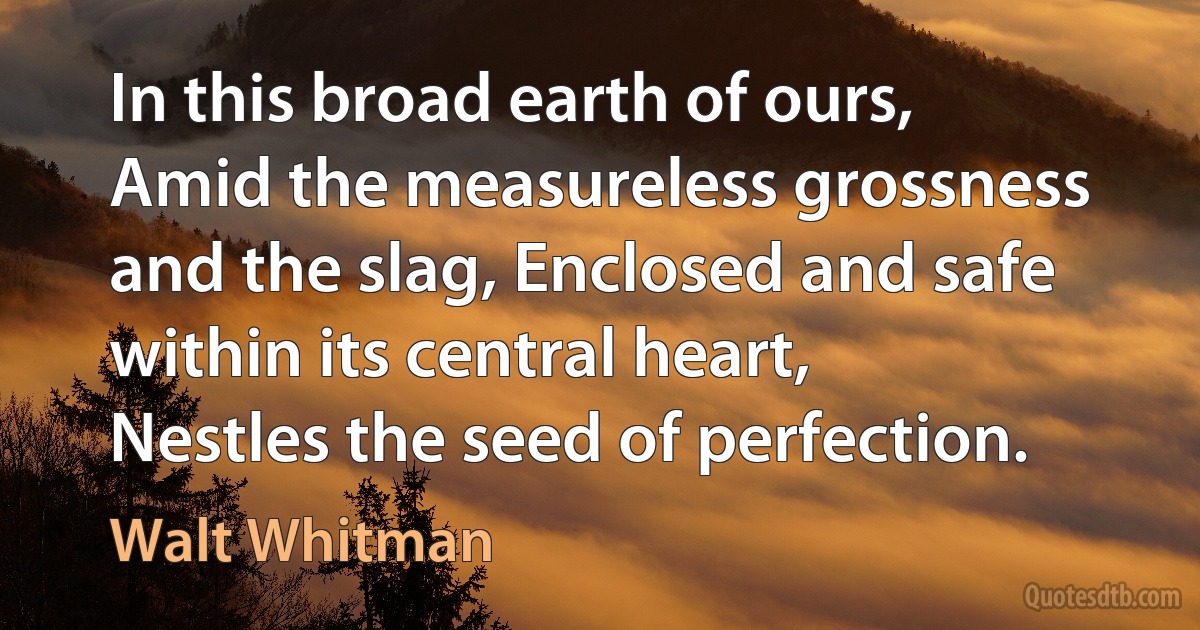 In this broad earth of ours, Amid the measureless grossness and the slag, Enclosed and safe within its central heart, Nestles the seed of perfection. (Walt Whitman)