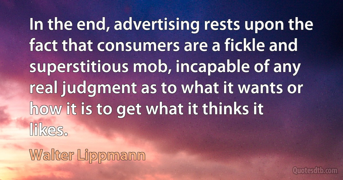 In the end, advertising rests upon the fact that consumers are a fickle and superstitious mob, incapable of any real judgment as to what it wants or how it is to get what it thinks it likes. (Walter Lippmann)