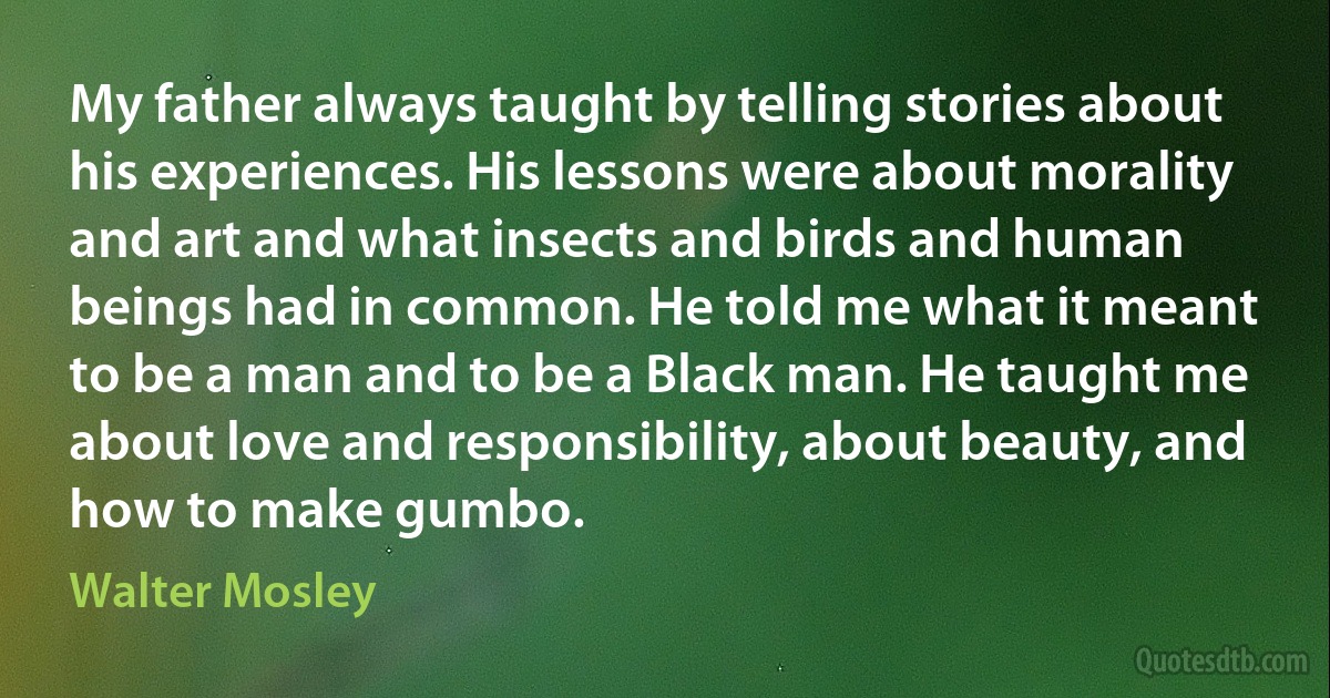 My father always taught by telling stories about his experiences. His lessons were about morality and art and what insects and birds and human beings had in common. He told me what it meant to be a man and to be a Black man. He taught me about love and responsibility, about beauty, and how to make gumbo. (Walter Mosley)