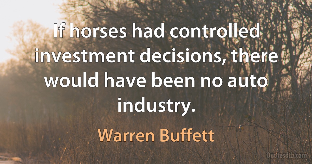 If horses had controlled investment decisions, there would have been no auto industry. (Warren Buffett)