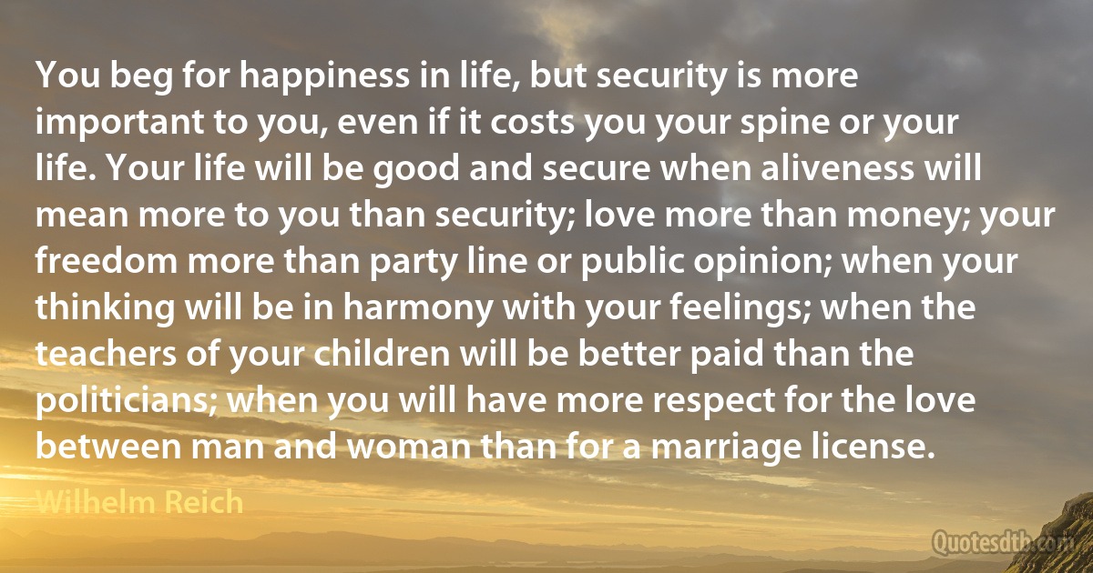 You beg for happiness in life, but security is more important to you, even if it costs you your spine or your life. Your life will be good and secure when aliveness will mean more to you than security; love more than money; your freedom more than party line or public opinion; when your thinking will be in harmony with your feelings; when the teachers of your children will be better paid than the politicians; when you will have more respect for the love between man and woman than for a marriage license. (Wilhelm Reich)