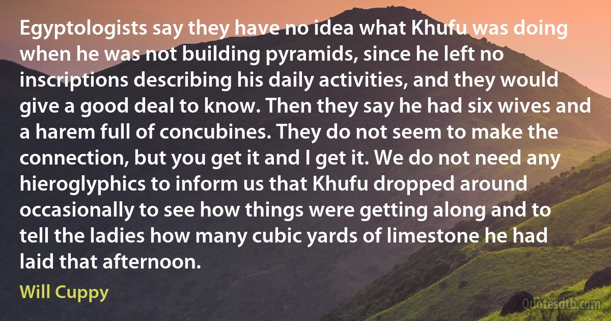 Egyptologists say they have no idea what Khufu was doing when he was not building pyramids, since he left no inscriptions describing his daily activities, and they would give a good deal to know. Then they say he had six wives and a harem full of concubines. They do not seem to make the connection, but you get it and I get it. We do not need any hieroglyphics to inform us that Khufu dropped around occasionally to see how things were getting along and to tell the ladies how many cubic yards of limestone he had laid that afternoon. (Will Cuppy)