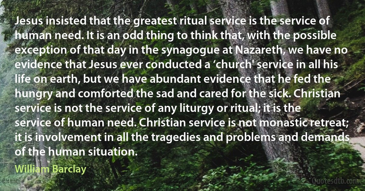 Jesus insisted that the greatest ritual service is the service of human need. It is an odd thing to think that, with the possible exception of that day in the synagogue at Nazareth, we have no evidence that Jesus ever conducted a ‘church' service in all his life on earth, but we have abundant evidence that he fed the hungry and comforted the sad and cared for the sick. Christian service is not the service of any liturgy or ritual; it is the service of human need. Christian service is not monastic retreat; it is involvement in all the tragedies and problems and demands of the human situation. (William Barclay)