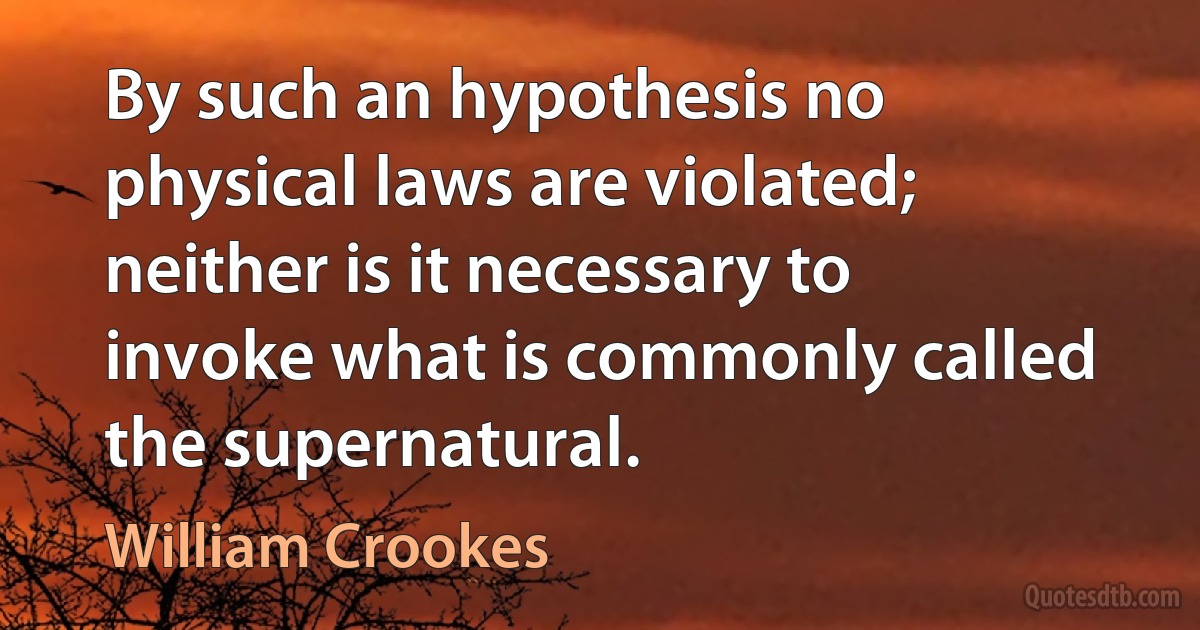 By such an hypothesis no physical laws are violated; neither is it necessary to invoke what is commonly called the supernatural. (William Crookes)