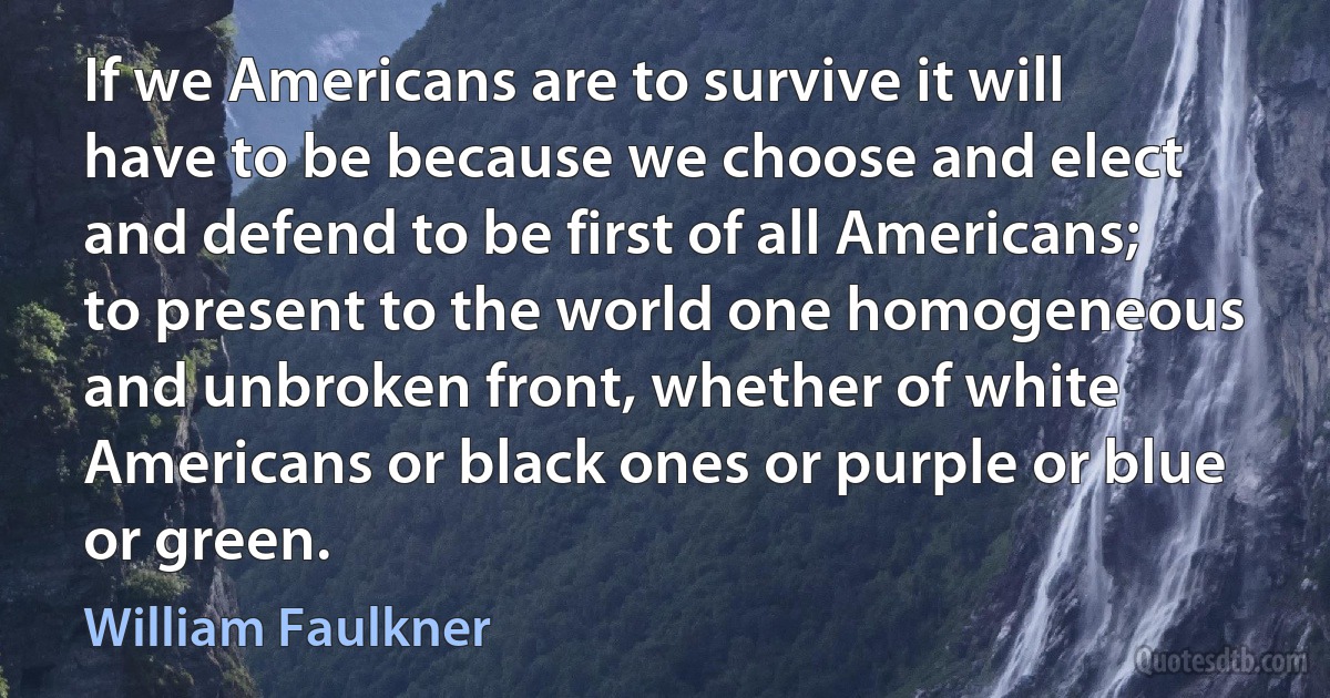 If we Americans are to survive it will have to be because we choose and elect and defend to be first of all Americans; to present to the world one homogeneous and unbroken front, whether of white Americans or black ones or purple or blue or green. (William Faulkner)